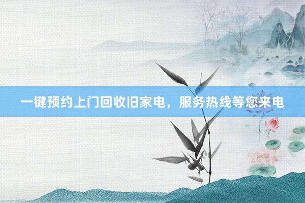 一键预约上门回收旧家电，服务热线等您来电